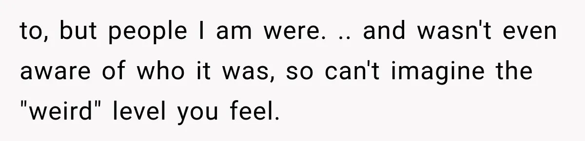 to, but people I am were. .. and wasn't even aware of who it was, so can't imagine the "weird" level you feel.