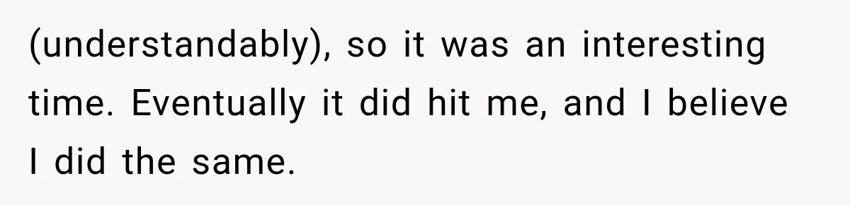 (understandably), so it was an interesting time. Eventually it did hit me, and I believe I did the same.