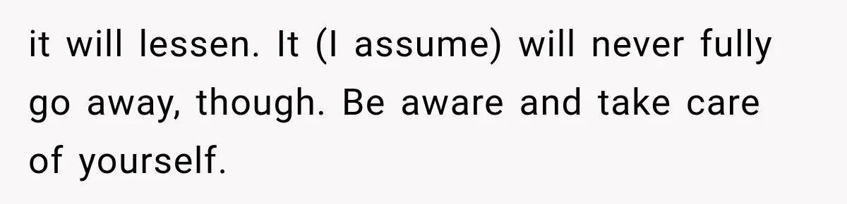 it will lessen. It (I assume) will never fully go away, though. Be aware and take care of yourself.