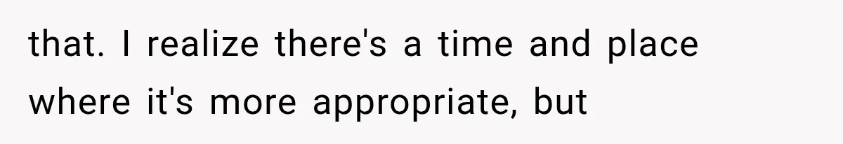 that. I realize there's a time and place where it's more appropriate, but