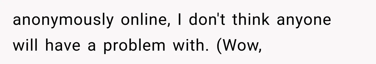 anonymously online, I don't think anyone will have a problem with. (Wow,