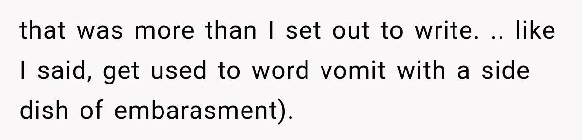 that was more than I set out to write. .. like I said, get used to word vomit with a side dish of embarasment).