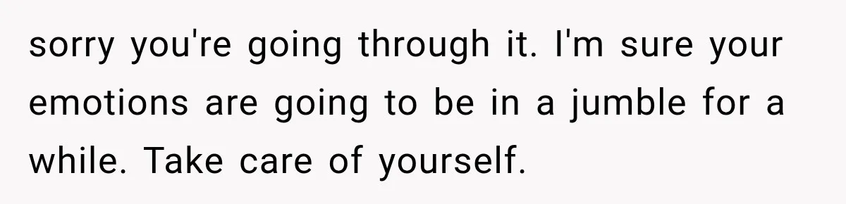 sorry you're going through it. I'm sure your emotions are going to be in a jumble for a while. Take care of yourself.
