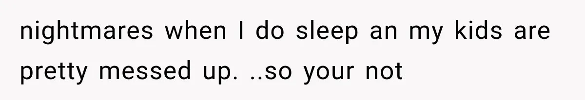 nightmares when I do sleep an my kids are pretty messed up. ..so your not