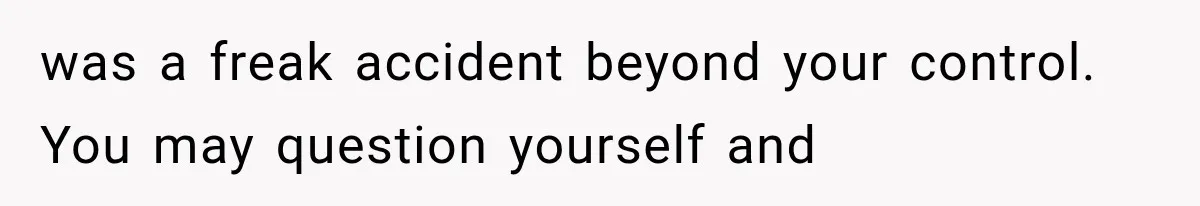 was a freak accident beyond your control. You may question yourself and