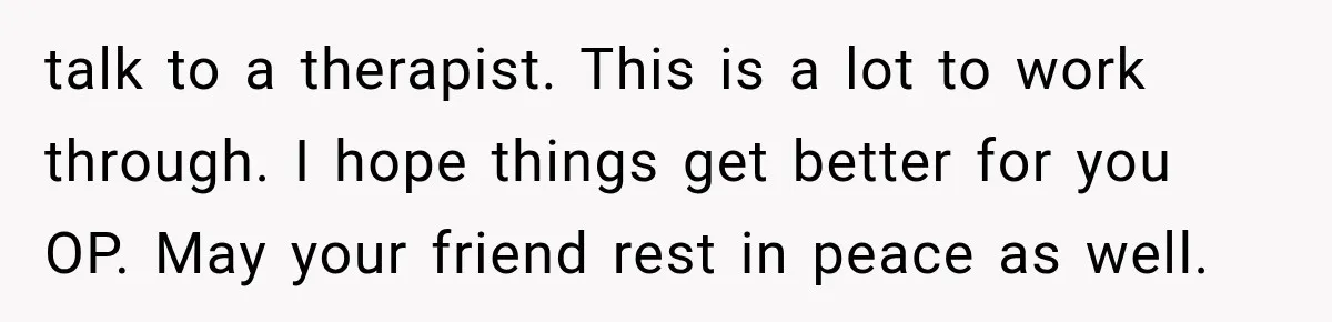 talk to a therapist. This is a lot to work through. I hope things get better for you OP. May your friend rest in peace as well.
