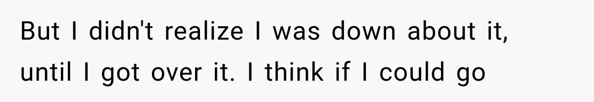 But I didn't realize I was down about it, until I got over it. I think if I could go