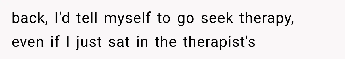 back, I'd tell myself to go seek therapy, even if I just sat in the therapist's