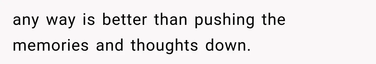 any way is better than pushing the memories and thoughts down.