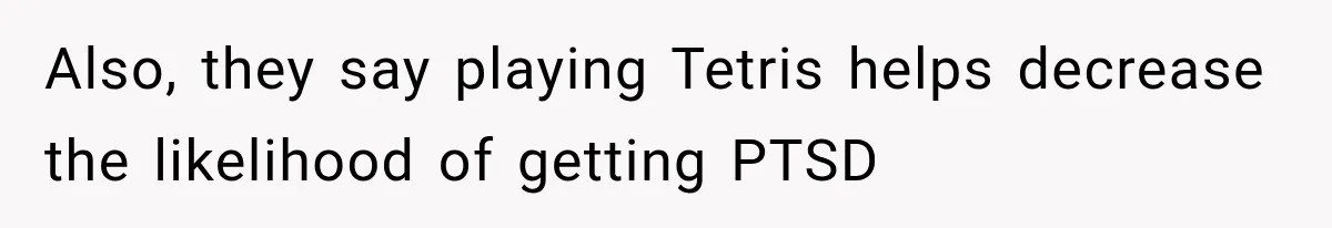 Also, they say playing Tetris helps decrease the likelihood of getting PTSD