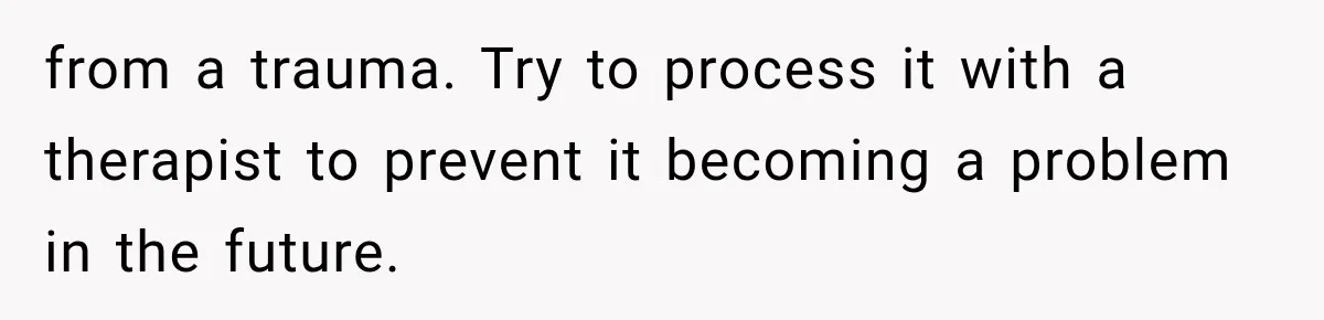 from a trauma. Try to process it with a therapist to prevent it becoming a problem in the future.