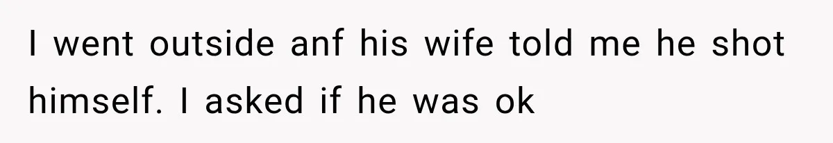 I went outside anf his wife told me he shot himself. I asked if he was ok