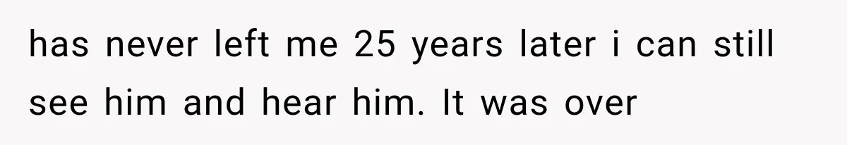 has never left me 25 years later i can still see him and hear him. It was over