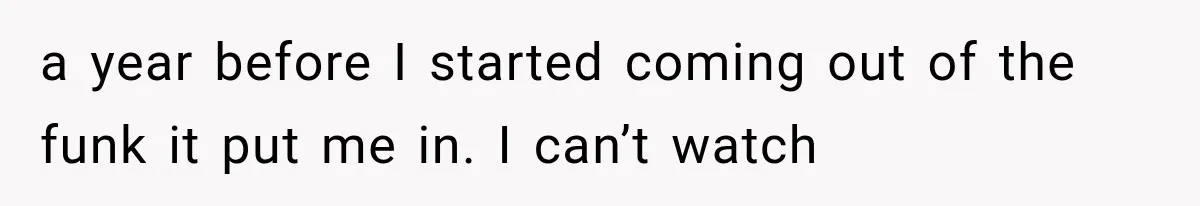 a year before I started coming out of the funk it put me in. I can’t watch