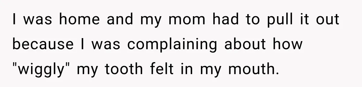 I was home and my mom had to pull it out because I was complaining about how "wiggly" my tooth felt in my mouth.
