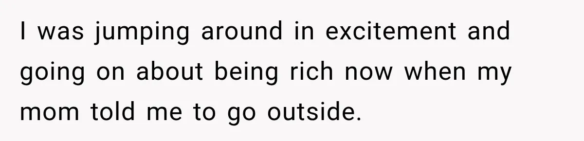 I was jumping around in excitement and going on about being rich now when my mom told me to go outside.