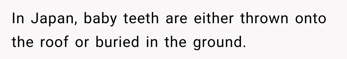 In Japan, baby teeth are either thrown onto the roof or buried in the ground.