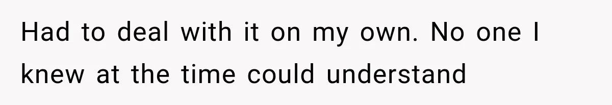 Had to deal with it on my own. No one I knew at the time could understand