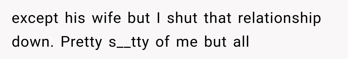 except his wife but I shut that relationship down. Pretty s__tty of me but all