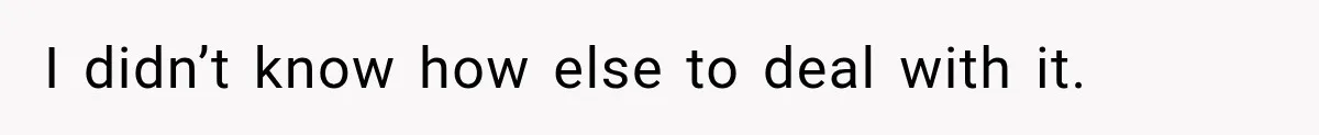 I didn’t know how else to deal with it.