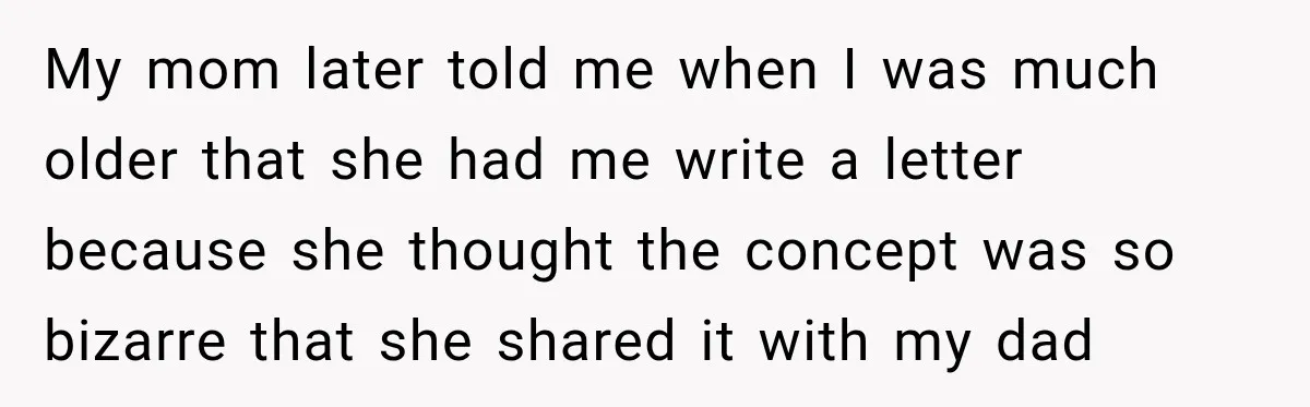 My mom later told me when I was much older that she had me write a letter because she thought the concept was so bizarre that she shared it with...