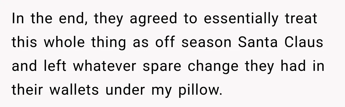 In the end, they agreed to essentially treat this whole thing as off season Santa Claus and left whatever spare change they had in their wallets under my pillow.