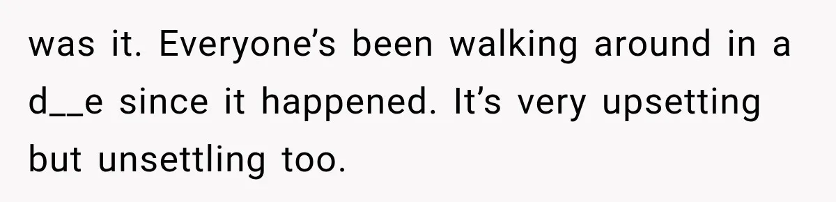 was it. Everyone’s been walking around in a d__e since it happened. It’s very upsetting but unsettling too.