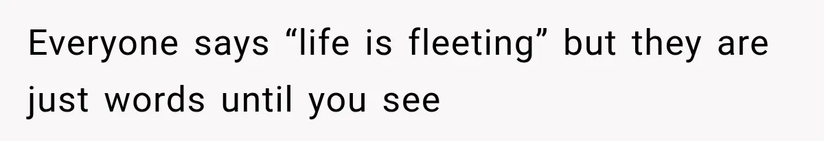 Everyone says “life is fleeting” but they are just words until you see