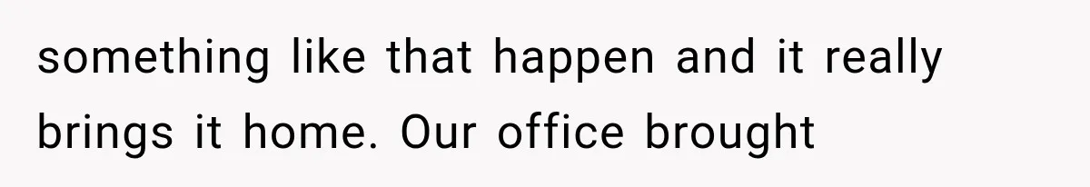 something like that happen and it really brings it home. Our office brought
