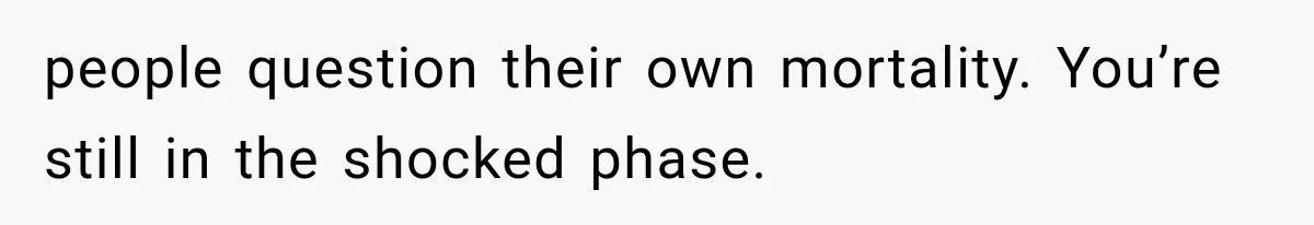 people question their own mortality. You’re still in the shocked phase.