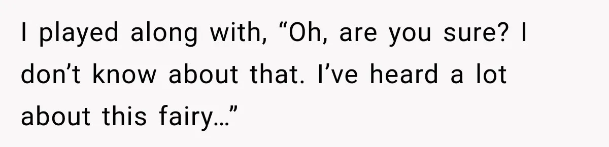I played along with, “Oh, are you sure? I don’t know about that. I’ve heard a lot about this fairy…”