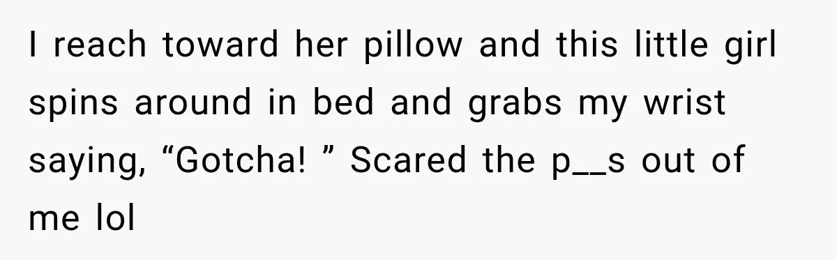 I reach toward her pillow and this little girl spins around in bed and grabs my wrist saying, “Gotcha! ” Scared the p__s out of me lol