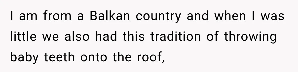 I am from a Balkan country and when I was little we also had this tradition of throwing baby teeth onto the roof,