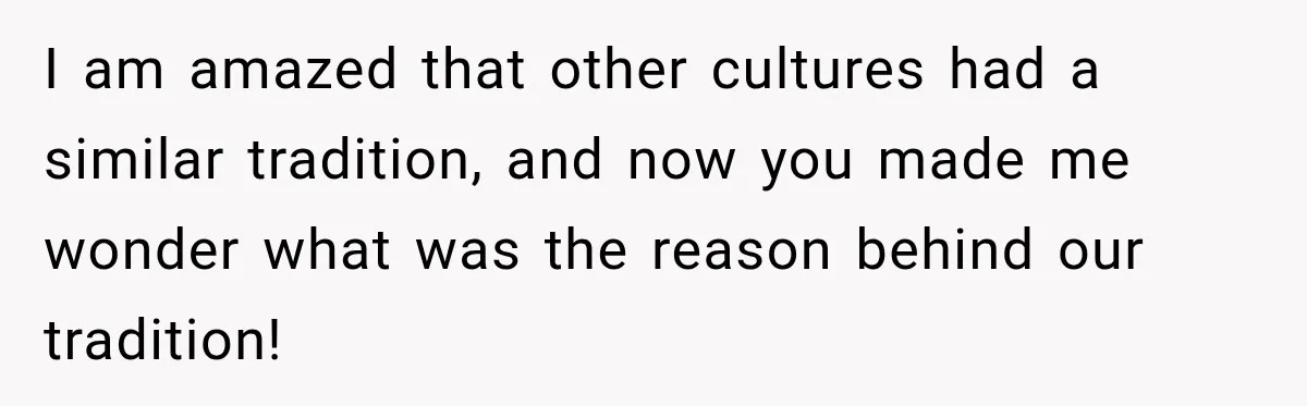 I am amazed that other cultures had a similar tradition, and now you made me wonder what was the reason behind our tradition!