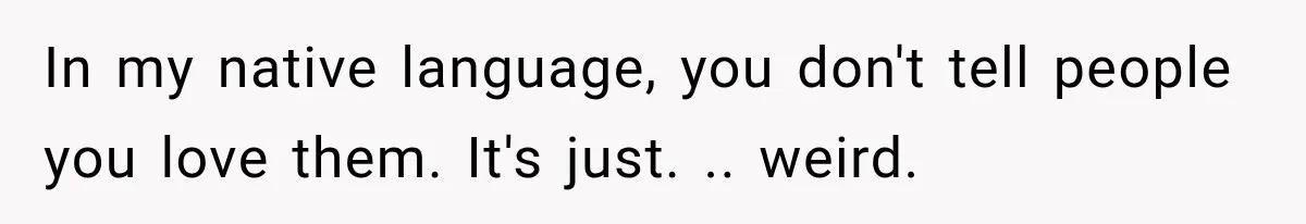 In my native language, you don't tell people you love them. It's just. .. weird.