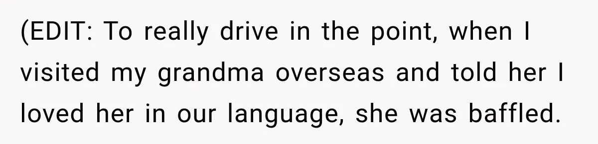 (EDIT: To really drive in the point, when I visited my grandma overseas and told her I loved her in our language, she was baffled.