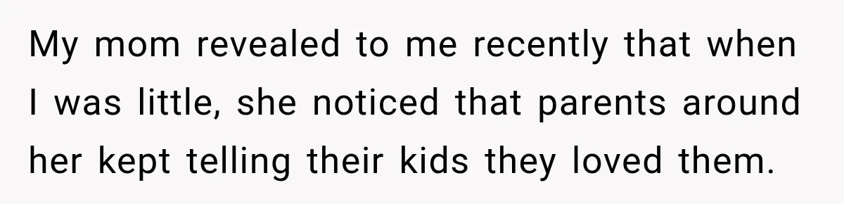 My mom revealed to me recently that when I was little, she noticed that parents around her kept telling their kids they loved them.