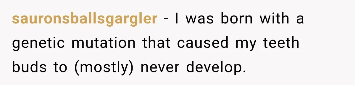 sauronsballsgargler − I was born with a genetic mutation that caused my teeth buds to (mostly) never develop.