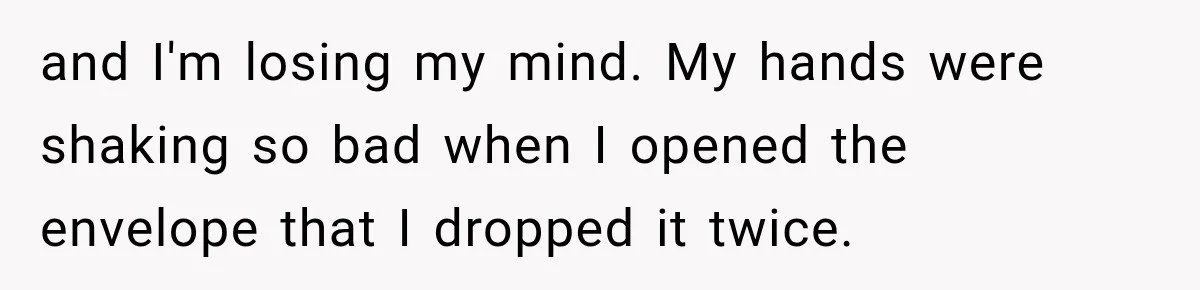 and I'm losing my mind. My hands were shaking so bad when I opened the envelope that I dropped it twice.