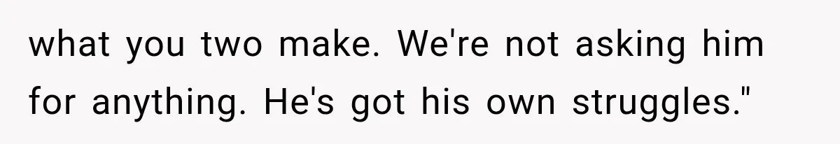 what you two make. We're not asking him for anything. He's got his own struggles."