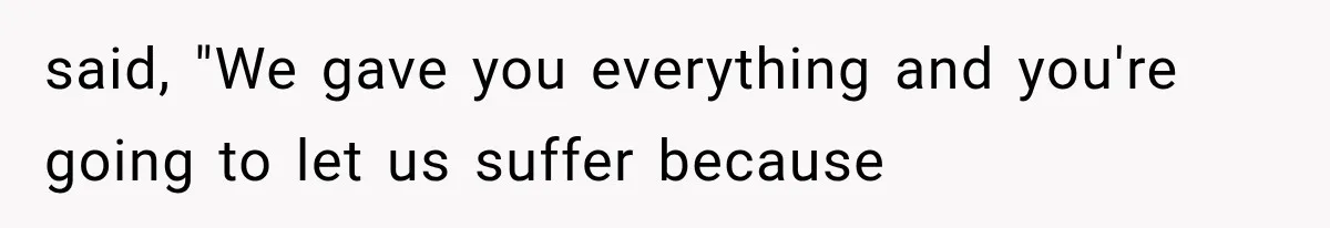 said, "We gave you everything and you're going to let us suffer because