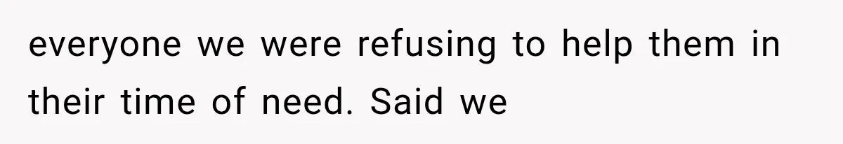 everyone we were refusing to help them in their time of need. Said we