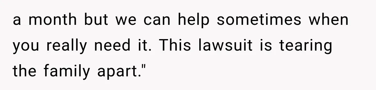 a month but we can help sometimes when you really need it. This lawsuit is tearing the family apart."
