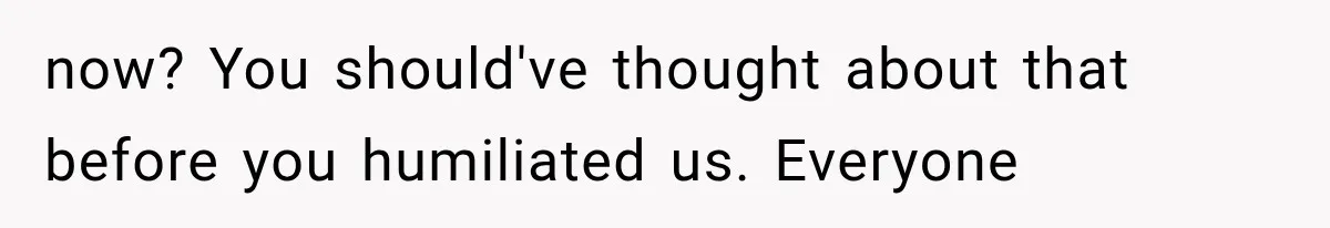 now? You should've thought about that before you humiliated us. Everyone