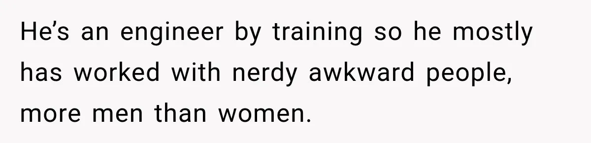 He’s an engineer by training so he mostly has worked with nerdy awkward people, more men than women.