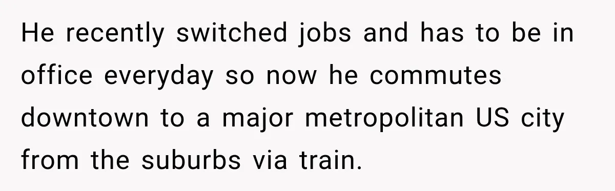 He recently switched jobs and has to be in office everyday so now he commutes downtown to a major metropolitan US city from the suburbs via train.