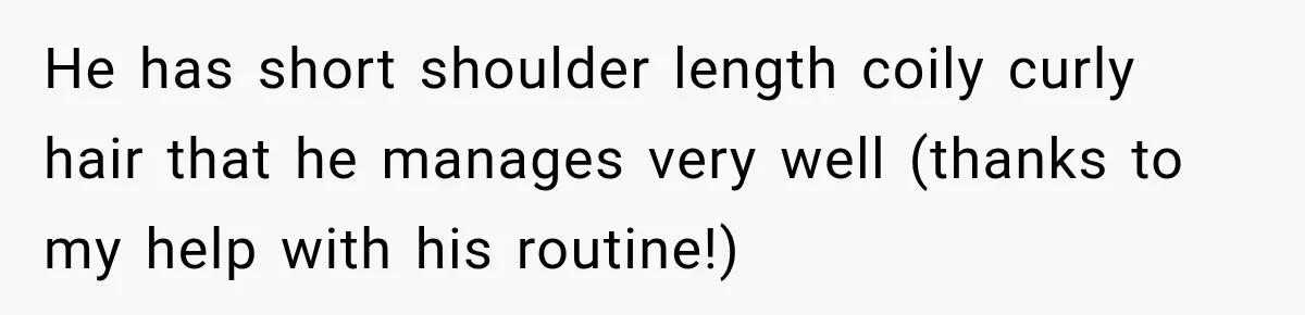 He has short shoulder length coily curly hair that he manages very well (thanks to my help with his routine!)