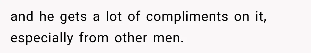 and he gets a lot of compliments on it, especially from other men.