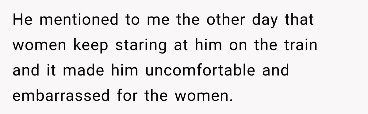 He mentioned to me the other day that women keep staring at him on the train and it made him uncomfortable and embarrassed for the women.