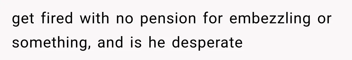 get fired with no pension for embezzling or something, and is he desperate
